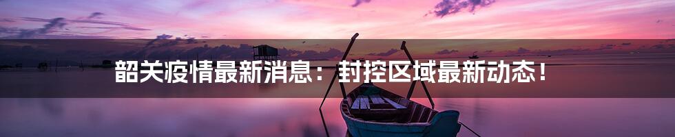 韶关疫情最新消息：封控区域最新动态！