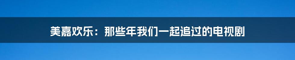 美嘉欢乐：那些年我们一起追过的电视剧