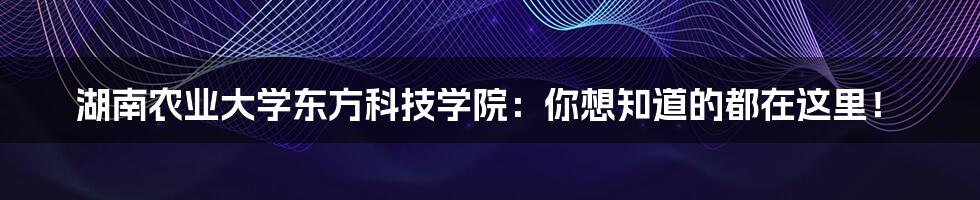 湖南农业大学东方科技学院：你想知道的都在这里！