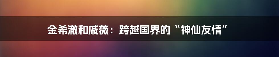 金希澈和戚薇：跨越国界的“神仙友情”