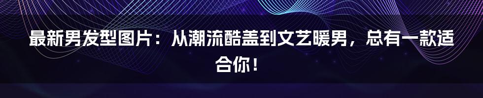 最新男发型图片：从潮流酷盖到文艺暖男，总有一款适合你！