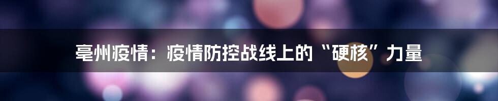 亳州疫情：疫情防控战线上的“硬核”力量