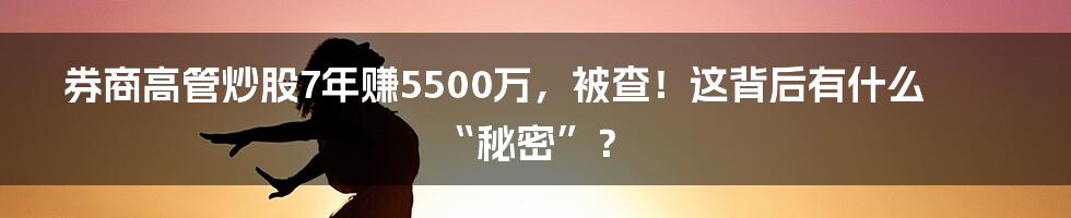 券商高管炒股7年赚5500万，被查！这背后有什么“秘密”？