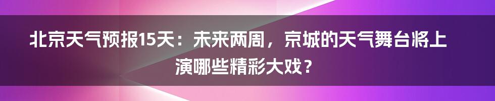 北京天气预报15天：未来两周，京城的天气舞台将上演哪些精彩大戏？