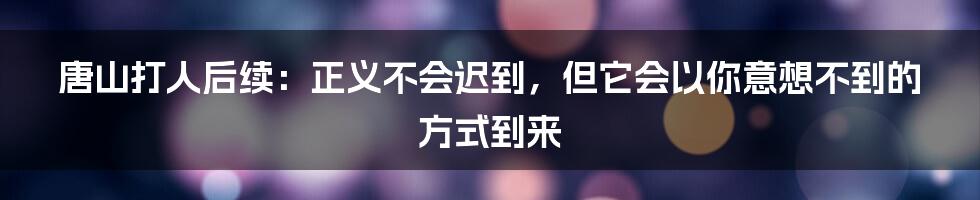 唐山打人后续：正义不会迟到，但它会以你意想不到的方式到来