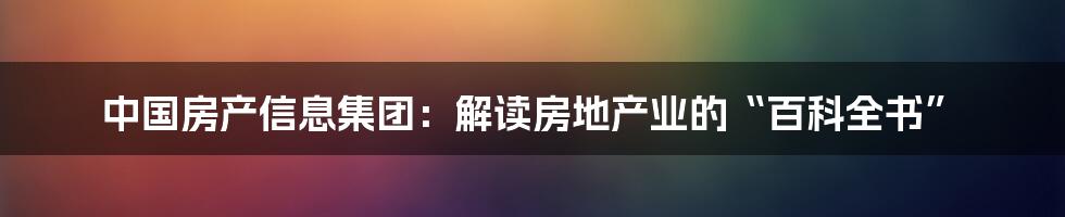 中国房产信息集团：解读房地产业的“百科全书”