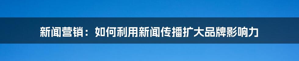 新闻营销：如何利用新闻传播扩大品牌影响力