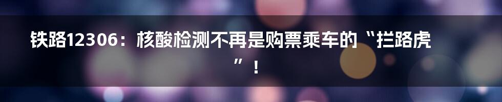 铁路12306：核酸检测不再是购票乘车的“拦路虎”！