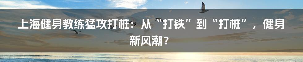 上海健身教练猛攻打桩：从“打铁”到“打桩”，健身新风潮？