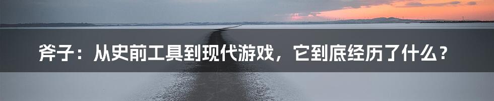 斧子：从史前工具到现代游戏，它到底经历了什么？