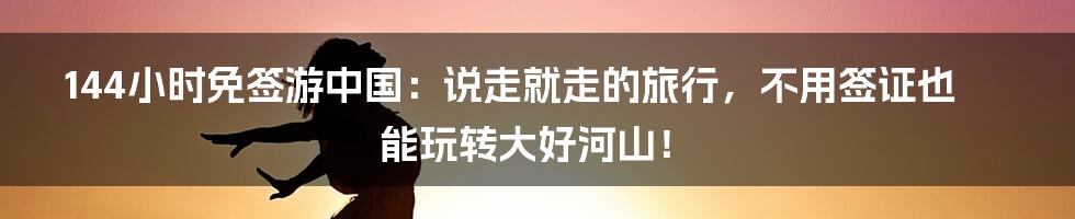 144小时免签游中国：说走就走的旅行，不用签证也能玩转大好河山！