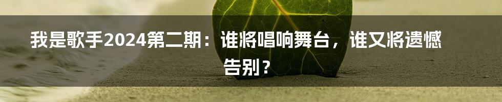 我是歌手2024第二期：谁将唱响舞台，谁又将遗憾告别？