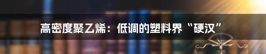 高密度聚乙烯：低调的塑料界“硬汉”