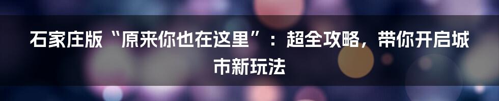 石家庄版“原来你也在这里”：超全攻略，带你开启城市新玩法