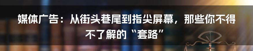 媒体广告：从街头巷尾到指尖屏幕，那些你不得不了解的“套路”