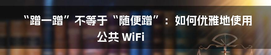 “蹭一蹭”不等于“随便蹭”：如何优雅地使用公共 WiFi