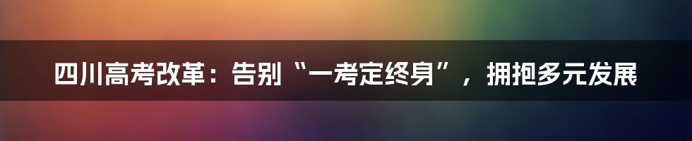 四川高考改革：告别“一考定终身”，拥抱多元发展