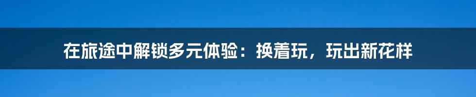 在旅途中解锁多元体验：换着玩，玩出新花样