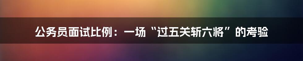 公务员面试比例：一场“过五关斩六将”的考验