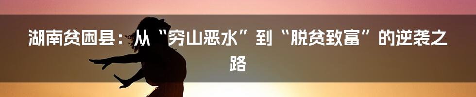 湖南贫困县：从“穷山恶水”到“脱贫致富”的逆袭之路