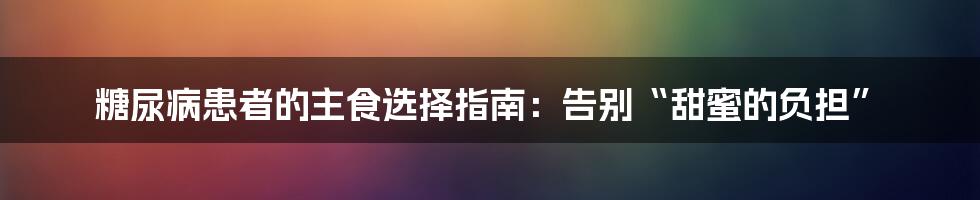 糖尿病患者的主食选择指南：告别“甜蜜的负担”