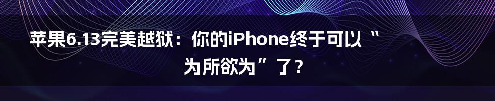 苹果6.13完美越狱：你的iPhone终于可以“为所欲为”了？