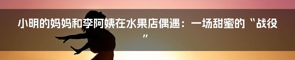 小明的妈妈和李阿姨在水果店偶遇：一场甜蜜的“战役”