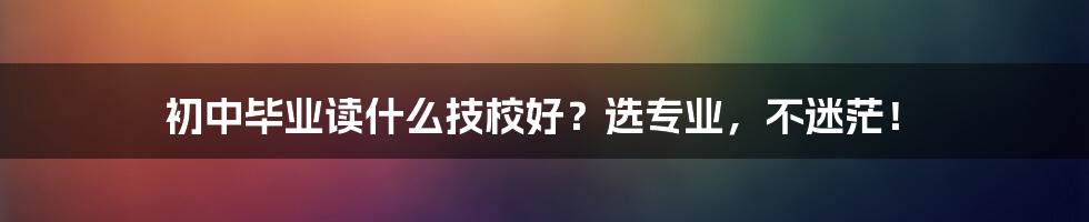 初中毕业读什么技校好？选专业，不迷茫！