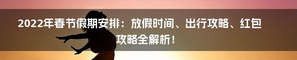 2022年春节假期安排：放假时间、出行攻略、红包攻略全解析！