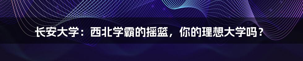 长安大学：西北学霸的摇篮，你的理想大学吗？