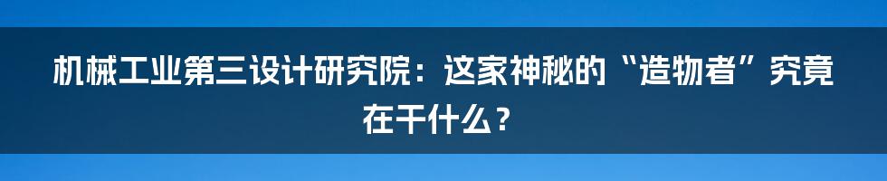 机械工业第三设计研究院：这家神秘的“造物者”究竟在干什么？