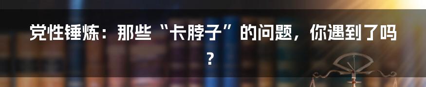 党性锤炼：那些“卡脖子”的问题，你遇到了吗？