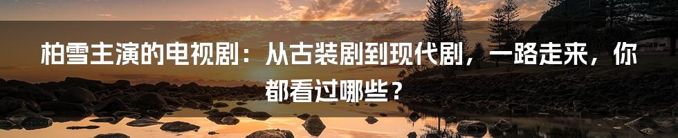 柏雪主演的电视剧：从古装剧到现代剧，一路走来，你都看过哪些？