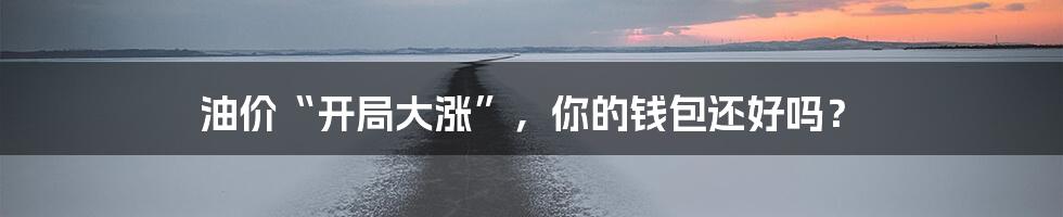 油价“开局大涨”，你的钱包还好吗？