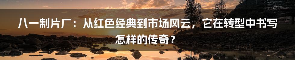 八一制片厂：从红色经典到市场风云，它在转型中书写怎样的传奇？