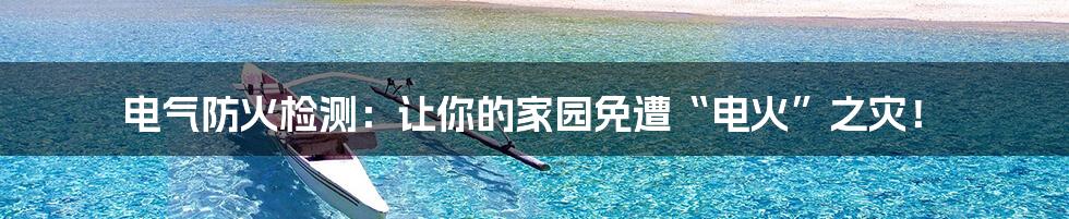 电气防火检测：让你的家园免遭“电火”之灾！