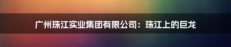 广州珠江实业集团有限公司：珠江上的巨龙