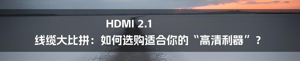 HDMI 2.1 线缆大比拼：如何选购适合你的“高清利器”？