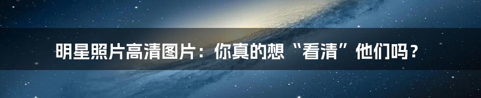 明星照片高清图片：你真的想“看清”他们吗？