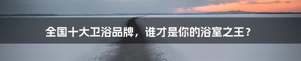 全国十大卫浴品牌，谁才是你的浴室之王？