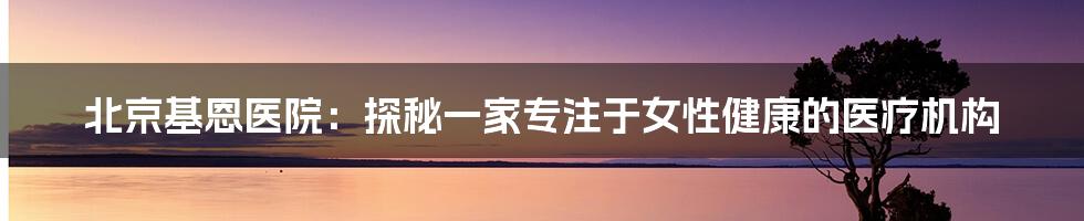 北京基恩医院：探秘一家专注于女性健康的医疗机构