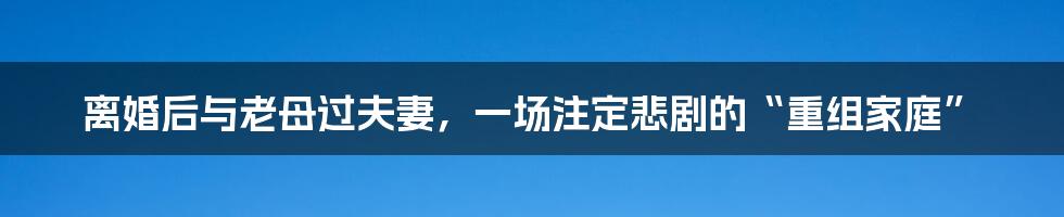 离婚后与老母过夫妻，一场注定悲剧的“重组家庭”