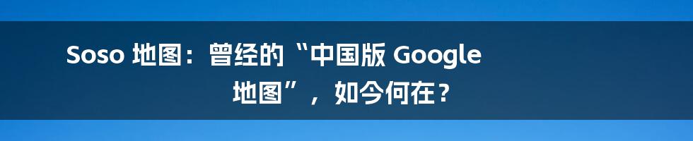 Soso 地图：曾经的“中国版 Google 地图”，如今何在？