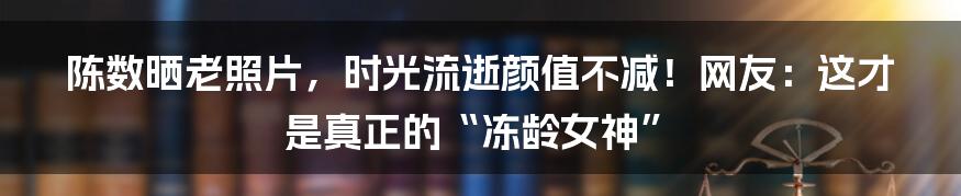 陈数晒老照片，时光流逝颜值不减！网友：这才是真正的“冻龄女神”