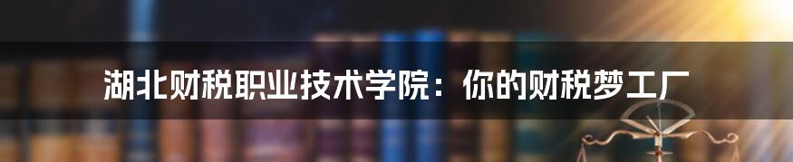 湖北财税职业技术学院：你的财税梦工厂