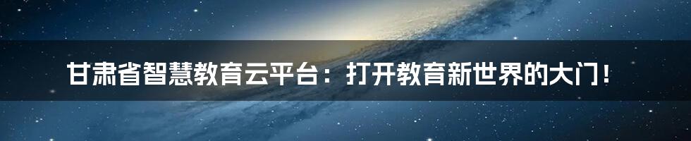 甘肃省智慧教育云平台：打开教育新世界的大门！