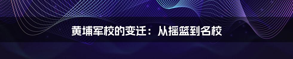 黄埔军校的变迁：从摇篮到名校