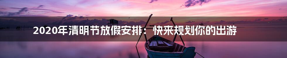 2020年清明节放假安排：快来规划你的出游