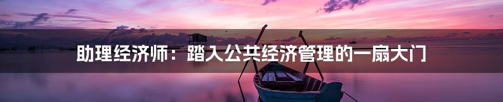 助理经济师：踏入公共经济管理的一扇大门