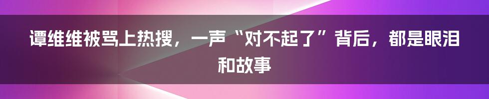 谭维维被骂上热搜，一声“对不起了”背后，都是眼泪和故事